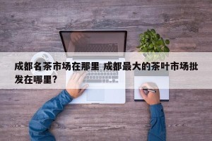 成都名茶市场在那里 成都最大的茶叶市场批发在哪里?