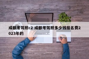 成都考驾照c2 成都考驾照多少钱报名费2023年的