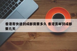 香港寄快递到成都需要多久 香港直邮到成都要几天