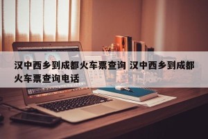 汉中西乡到成都火车票查询 汉中西乡到成都火车票查询电话