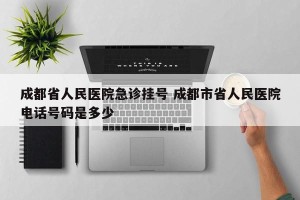 成都省人民医院急诊挂号 成都市省人民医院电话号码是多少