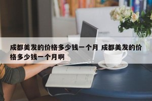 成都美发的价格多少钱一个月 成都美发的价格多少钱一个月啊
