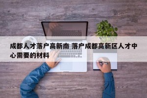 成都人才落户高新南 落户成都高新区人才中心需要的材料