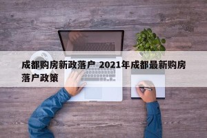 成都购房新政落户 2021年成都最新购房落户政策