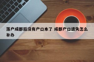 落户成都后没有户口本了 成都户口遗失怎么补办