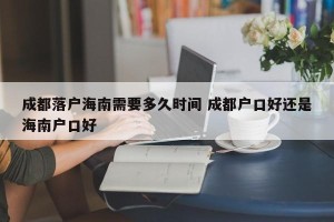 成都落户海南需要多久时间 成都户口好还是海南户口好