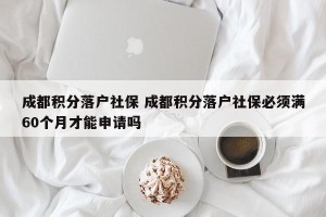 成都积分落户社保 成都积分落户社保必须满60个月才能申请吗