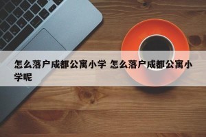 怎么落户成都公寓小学 怎么落户成都公寓小学呢