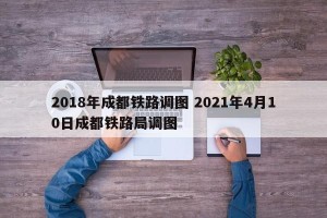 2018年成都铁路调图 2021年4月10日成都铁路局调图