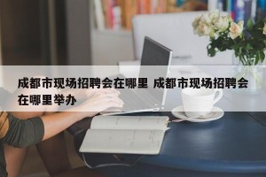 成都市现场招聘会在哪里 成都市现场招聘会在哪里举办