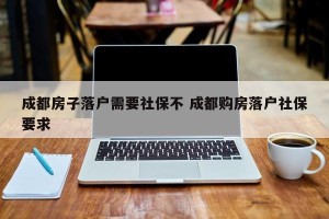 成都房子落户需要社保不 成都购房落户社保要求