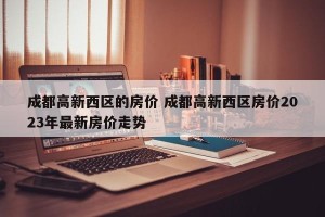 成都高新西区的房价 成都高新西区房价2023年最新房价走势