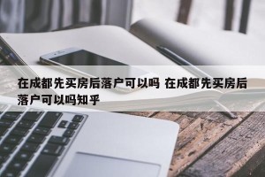 在成都先买房后落户可以吗 在成都先买房后落户可以吗知乎