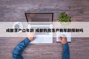 成都落户口年龄 成都购房落户有年龄限制吗