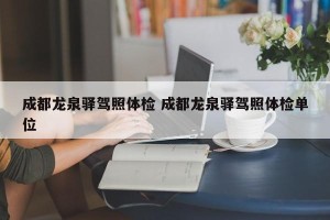 成都龙泉驿驾照体检 成都龙泉驿驾照体检单位
