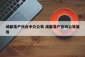 成都落户代办中介公司 成都落户咨询公司推荐