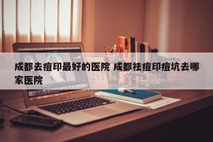 成都去痘印最好的医院 成都祛痘印痘坑去哪家医院