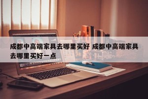 成都中高端家具去哪里买好 成都中高端家具去哪里买好一点
