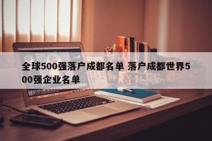全球500强落户成都名单 落户成都世界500强企业名单
