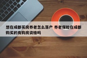 想在成都买房养老怎么落户 养老保险在成都购买的有购房资格吗
