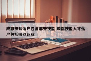 成都技师落户包含那些技能 成都技能人才落户包括哪些职业