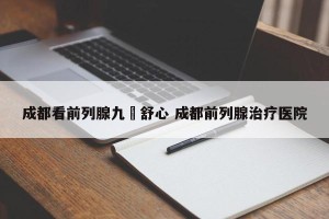 成都看前列腺九龍舒心 成都前列腺治疗医院
