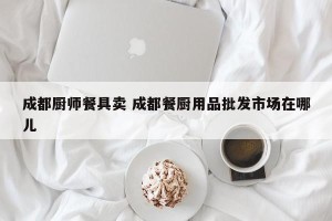 成都厨师餐具卖 成都餐厨用品批发市场在哪儿