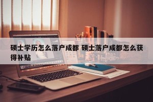 硕士学历怎么落户成都 硕士落户成都怎么获得补贴