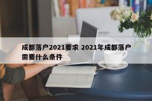 成都落户2021要求 2021年成都落户需要什么条件