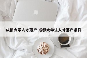 成都大学人才落户 成都大学生人才落户条件
