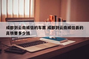 成都到云南威信的车票 成都到云南威信县的高铁要多少钱