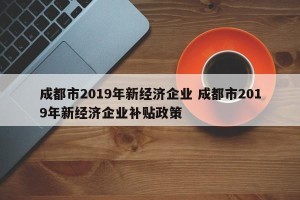 成都市2019年新经济企业 成都市2019年新经济企业补贴政策