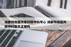 成都棕南医院看好精神科专心 成都棕南医院精神科医生正规吗