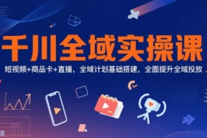 千川全域实操课，短视频+商品卡+直播，全域计划基础搭建，全面提升全域投放