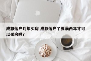 成都落户几年买房 成都落户了要满两年才可以买房吗?