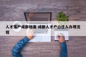 人才落户成都档案 成都人才户口迁入办理流程