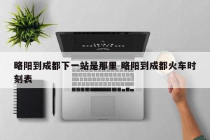 略阳到成都下一站是那里 略阳到成都火车时刻表