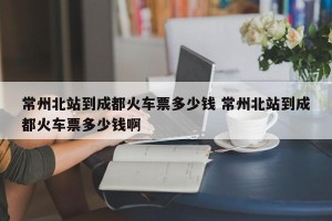 常州北站到成都火车票多少钱 常州北站到成都火车票多少钱啊