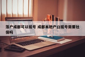 落户成都可以摇号 成都本地户口摇号需要社保吗