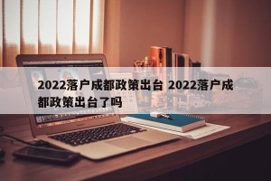2022落户成都政策出台 2022落户成都政策出台了吗