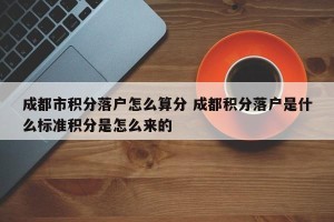 成都市积分落户怎么算分 成都积分落户是什么标准积分是怎么来的