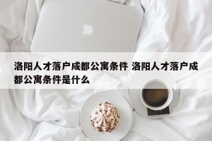洛阳人才落户成都公寓条件 洛阳人才落户成都公寓条件是什么