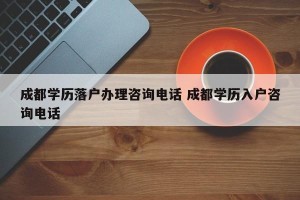 成都学历落户办理咨询电话 成都学历入户咨询电话