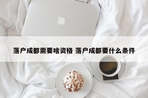 落户成都需要啥资格 落户成都要什么条件