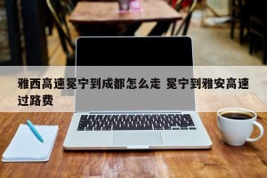 雅西高速冕宁到成都怎么走 冕宁到雅安高速过路费