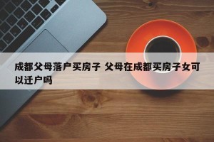 成都父母落户买房子 父母在成都买房子女可以迁户吗