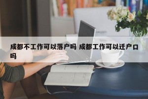 成都不工作可以落户吗 成都工作可以迁户口吗