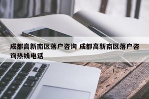 成都高新南区落户咨询 成都高新南区落户咨询热线电话