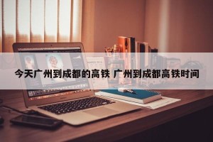 今天广州到成都的高铁 广州到成都高铁时间