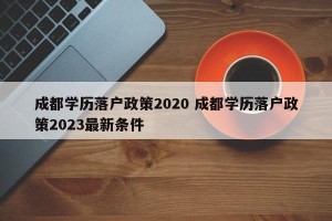 成都学历落户政策2020 成都学历落户政策2023最新条件